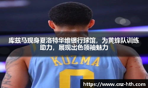 库兹马现身夏洛特华维银行球馆，为黄蜂队训练助力，展现出色领袖魅力