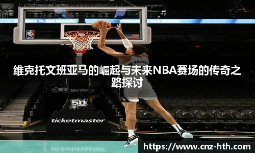 维克托文班亚马的崛起与未来NBA赛场的传奇之路探讨